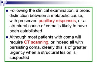  Following the clinical examination, a broad
distinction between a metabolic cause,
with preserved pupillary responses, or a
structural cause of coma is likely to have
been established
 Although most patients with coma will
require CT scanning, or indeed all with
persisting coma, clearly this is of greater
urgency when a structural lesion is
suspected
 