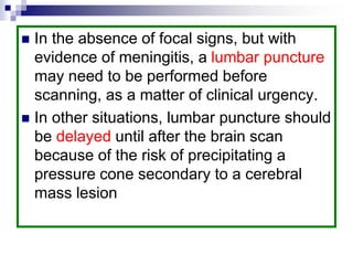  In the absence of focal signs, but with
evidence of meningitis, a lumbar puncture
may need to be performed before
scanning, as a matter of clinical urgency.
 In other situations, lumbar puncture should
be delayed until after the brain scan
because of the risk of precipitating a
pressure cone secondary to a cerebral
mass lesion
 