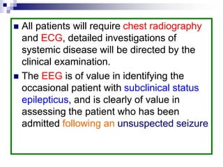  All patients will require chest radiography
and ECG, detailed investigations of
systemic disease will be directed by the
clinical examination.
 The EEG is of value in identifying the
occasional patient with subclinical status
epilepticus, and is clearly of value in
assessing the patient who has been
admitted following an unsuspected seizure
 