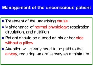 Management of the unconscious patient
 Treatment of the underlying cause
 Maintenance of normal physiology: respiration,
circulation, and nutrition
 Patient should be nursed on his or her side
without a pillow
 Attention will clearly need to be paid to the
airway, requiring an oral airway as a minimum
 