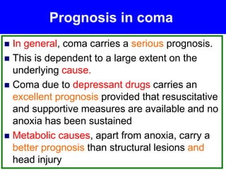 Prognosis in coma
 In general, coma carries a serious prognosis.
 This is dependent to a large extent on the
underlying cause.
 Coma due to depressant drugs carries an
excellent prognosis provided that resuscitative
and supportive measures are available and no
anoxia has been sustained
 Metabolic causes, apart from anoxia, carry a
better prognosis than structural lesions and
head injury
 
