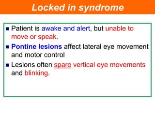 Locked in syndrome
 Patient is awake and alert, but unable to
move or speak.
 Pontine lesions affect lateral eye movement
and motor control
 Lesions often spare vertical eye movements
and blinking.
 