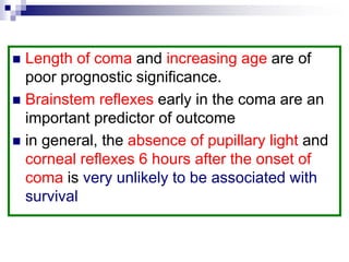  Length of coma and increasing age are of
poor prognostic significance.
 Brainstem reflexes early in the coma are an
important predictor of outcome
 in general, the absence of pupillary light and
corneal reflexes 6 hours after the onset of
coma is very unlikely to be associated with
survival
 