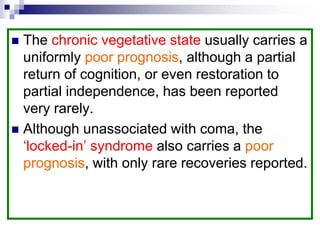  The chronic vegetative state usually carries a
uniformly poor prognosis, although a partial
return of cognition, or even restoration to
partial independence, has been reported
very rarely.
 Although unassociated with coma, the
‘locked-in’ syndrome also carries a poor
prognosis, with only rare recoveries reported.
 