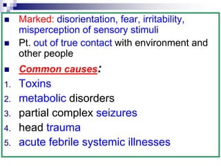  Marked: disorientation, fear, irritability,
misperception of sensory stimuli
 Pt. out of true contact with environment and
other people
 Common causes:
1. Toxins
2. metabolic disorders
3. partial complex seizures
4. head trauma
5. acute febrile systemic illnesses
 