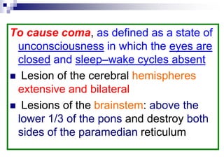 To cause coma, as defined as a state of
unconsciousness in which the eyes are
closed and sleep–wake cycles absent
 Lesion of the cerebral hemispheres
extensive and bilateral
 Lesions of the brainstem: above the
lower 1/3 of the pons and destroy both
sides of the paramedian reticulum
 