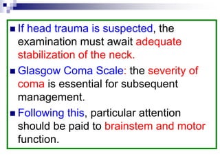  If head trauma is suspected, the
examination must await adequate
stabilization of the neck.
 Glasgow Coma Scale: the severity of
coma is essential for subsequent
management.
 Following this, particular attention
should be paid to brainstem and motor
function.
 