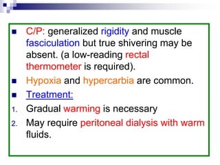  C/P: generalized rigidity and muscle
fasciculation but true shivering may be
absent. (a low-reading rectal
thermometer is required).
 Hypoxia and hypercarbia are common.
 Treatment:
1. Gradual warming is necessary
2. May require peritoneal dialysis with warm
fluids.
 