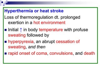 Hyperthermia or heat stroke
Loss of thermoregulation dt. prolonged
exertion in a hot environment
 Initial ↑ in body temperature with profuse
sweating followed by
 hyperpyrexia, an abrupt cessation of
sweating, and then
 rapid onset of coma, convulsions, and death
 