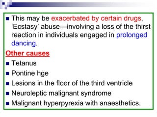  This may be exacerbated by certain drugs,
‘Ecstasy’ abuse—involving a loss of the thirst
reaction in individuals engaged in prolonged
dancing.
Other causes
 Tetanus
 Pontine hge
 Lesions in the floor of the third ventricle
 Neuroleptic malignant syndrome
 Malignant hyperpyrexia with anaesthetics.
 