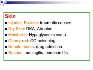 Skin
 Injuries, Bruises: traumatic causes
 Dry Skin: DKA, Atropine
 Moist skin: Hypoglycemic coma
 Cherry-red: CO poisoning
 Needle marks: drug addiction
 Rashes: meningitis, endocarditis
 