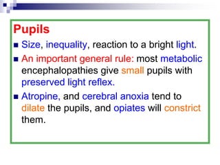 Pupils
 Size, inequality, reaction to a bright light.
 An important general rule: most metabolic
encephalopathies give small pupils with
preserved light reflex.
 Atropine, and cerebral anoxia tend to
dilate the pupils, and opiates will constrict
them.
 