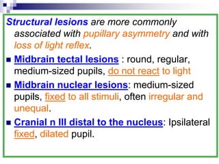 Structural lesions are more commonly
associated with pupillary asymmetry and with
loss of light reflex.
 Midbrain tectal lesions : round, regular,
medium-sized pupils, do not react to light
 Midbrain nuclear lesions: medium-sized
pupils, fixed to all stimuli, often irregular and
unequal.
 Cranial n III distal to the nucleus: Ipsilateral
fixed, dilated pupil.
 
