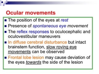 Ocular movements
 The position of the eyes at rest
 Presence of spontaneous eye movement
 The reflex responses to oculocephalic and
oculovestibular maneuvers
 In diffuse cerebral disturbance but intact
brainstem function, slow roving eye
movements can be observed
 Frontal lobe lesion may cause deviation of
the eyes towards the side of the lesion
 