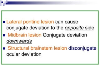  Lateral pontine lesion can cause
conjugate deviation to the opposite side
 Midbrain lesion Conjugate deviation
downwards
 Structural brainstem lesion disconjugate
ocular deviation
 