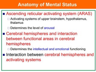 Anatomy of Mental Status
 Ascending reticular activating system (ARAS)
 Activating systems of upper brainstem, hypothalamus,
thalamus
 Determines the level of arousal
 Cerebral hemispheres and interaction
between functional areas in cerebral
hemispheres
 Determines the intellectual and emotional functioning
 Interaction between cerebral hemispheres and
activating systems
 