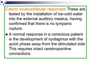 Caloric oculovestibular responses These are
tested by the installation of ice-cold water
into the external auditory meatus, having
confirmed that there is no tympanic
rupture.
 A normal response in a conscious patient
is the development of nystagmus with the
quick phase away from the stimulated side
This requires intact cerebropontine
connections
 