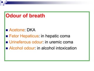 Odour of breath
 Acetone: DKA
 Fetor Hepaticus: in hepatic coma
 Urineferous odour: in uremic coma
 Alcohol odour: in alcohol intoxication
 