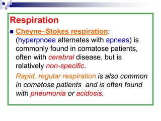 Respiration
 Cheyne–Stokes respiration:
(hyperpnoea alternates with apneas) is
commonly found in comatose patients,
often with cerebral disease, but is
relatively non-specific.
Rapid, regular respiration is also common
in comatose patients and is often found
with pneumonia or acidosis.
 