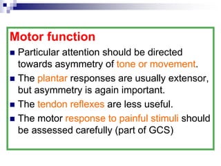 Motor function
 Particular attention should be directed
towards asymmetry of tone or movement.
 The plantar responses are usually extensor,
but asymmetry is again important.
 The tendon reflexes are less useful.
 The motor response to painful stimuli should
be assessed carefully (part of GCS)
 