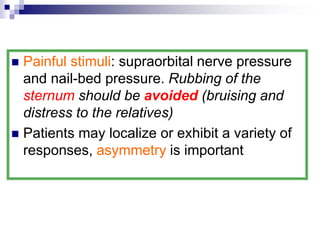  Painful stimuli: supraorbital nerve pressure
and nail-bed pressure. Rubbing of the
sternum should be avoided (bruising and
distress to the relatives)
 Patients may localize or exhibit a variety of
responses, asymmetry is important
 