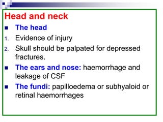 Head and neck
 The head
1. Evidence of injury
2. Skull should be palpated for depressed
fractures.
 The ears and nose: haemorrhage and
leakage of CSF
 The fundi: papilloedema or subhyaloid or
retinal haemorrhages
 