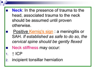  Neck: In the presence of trauma to the
head, associated trauma to the neck
should be assumed until proven
otherwise.
 Positive Kernig's sign : a meningitis or
SAH. If established as safe to do so, the
cervical spine should be gently flexed
 Neck stiffness may occur:
1. ↑ ICP
2. incipient tonsillar herniation
 