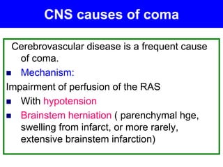 Cerebrovascular disease is a frequent cause
of coma.
 Mechanism:
Impairment of perfusion of the RAS
 With hypotension
 Brainstem herniation ( parenchymal hge,
swelling from infarct, or more rarely,
extensive brainstem infarction)
CNS causes of coma
 