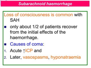 Loss of consciousness is common with
SAH
 only about 1/2 of patients recover
from the initial effects of the
haemorrhage.
 Causes of coma:
1. Acute ↑ICP and
2. Later, vasospasms, hyponatraemia
Subarachnoid haemorrhage
 
