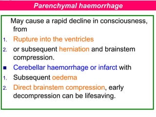 May cause a rapid decline in consciousness,
from
1. Rupture into the ventricles
2. or subsequent herniation and brainstem
compression.
 Cerebellar haemorrhage or infarct with
1. Subsequent oedema
2. Direct brainstem compression, early
decompression can be lifesaving.
Parenchymal haemorrhage
 