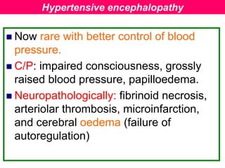  Now rare with better control of blood
pressure.
 C/P: impaired consciousness, grossly
raised blood pressure, papilloedema.
 Neuropathologically: fibrinoid necrosis,
arteriolar thrombosis, microinfarction,
and cerebral oedema (failure of
autoregulation)
Hypertensive encephalopathy
 