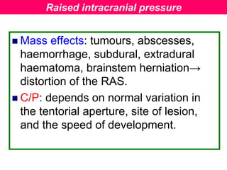  Mass effects: tumours, abscesses,
haemorrhage, subdural, extradural
haematoma, brainstem herniation→
distortion of the RAS.
 C/P: depends on normal variation in
the tentorial aperture, site of lesion,
and the speed of development.
Raised intracranial pressure
 