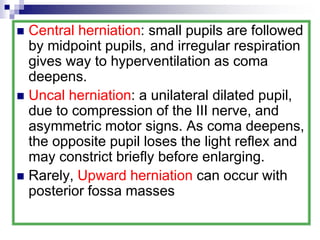  Central herniation: small pupils are followed
by midpoint pupils, and irregular respiration
gives way to hyperventilation as coma
deepens.
 Uncal herniation: a unilateral dilated pupil,
due to compression of the III nerve, and
asymmetric motor signs. As coma deepens,
the opposite pupil loses the light reflex and
may constrict briefly before enlarging.
 Rarely, Upward herniation can occur with
posterior fossa masses
 