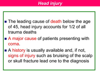  The leading cause of death below the age
of 45, head injury accounts for 1/2 of all
trauma deaths
 A major cause of patients presenting with
coma.
 A history is usually available and, if not,
signs of injury such as bruising of the scalp
or skull fracture lead one to the diagnosis
Head injury
 