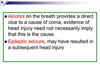  Alcohol on the breath provides a direct
clue to a cause of coma, evidence of
head injury need not necessarily imply
that this is the cause.
 Epileptic seizure, may have resulted in
a subsequent head injury
 