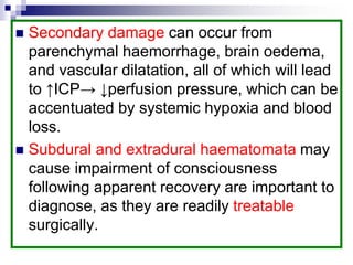 Secondary damage can occur from
parenchymal haemorrhage, brain oedema,
and vascular dilatation, all of which will lead
to ↑ICP→ ↓perfusion pressure, which can be
accentuated by systemic hypoxia and blood
loss.
 Subdural and extradural haematomata may
cause impairment of consciousness
following apparent recovery are important to
diagnose, as they are readily treatable
surgically.
 