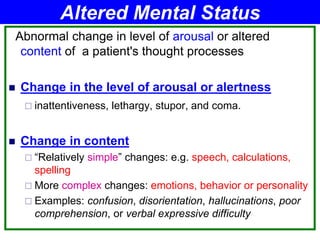 Abnormal change in level of arousal or altered
content of a patient's thought processes
 Change in the level of arousal or alertness
 inattentiveness, lethargy, stupor, and coma.
 Change in content
 “Relatively simple” changes: e.g. speech, calculations,
spelling
 More complex changes: emotions, behavior or personality
 Examples: confusion, disorientation, hallucinations, poor
comprehension, or verbal expressive difficulty
Altered Mental Status
 