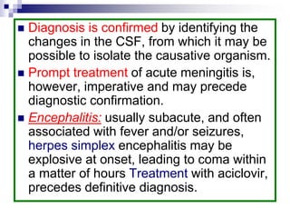  Diagnosis is confirmed by identifying the
changes in the CSF, from which it may be
possible to isolate the causative organism.
 Prompt treatment of acute meningitis is,
however, imperative and may precede
diagnostic confirmation.
 Encephalitis: usually subacute, and often
associated with fever and/or seizures,
herpes simplex encephalitis may be
explosive at onset, leading to coma within
a matter of hours Treatment with aciclovir,
precedes definitive diagnosis.
 