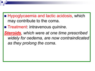  Hypoglycaemia and lactic acidosis, which
may contribute to the coma.
 Treatment: intravenous quinine.
Steroids, which were at one time prescribed
widely for oedema, are now contraindicated
as they prolong the coma.
 