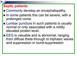 Septic patients
 Commonly develop an encephalopathy.
 In some patients this can be severe, with a
prolonged coma.
 Lumbar puncture in such patients is usually
normal or only associated with a mildly
elevated protein level.
 EEG is valuable and is abnormal, ranging
from diffuse theta through to triphasic waves
and suppression or burst-suppression
 