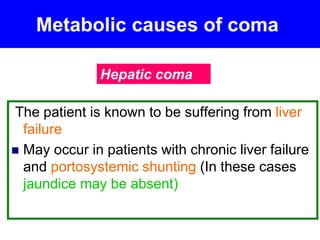 Metabolic causes of coma
The patient is known to be suffering from liver
failure
 May occur in patients with chronic liver failure
and portosystemic shunting (In these cases
jaundice may be absent)
Hepatic coma
 