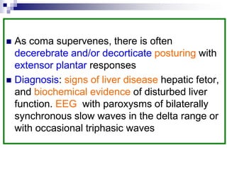  As coma supervenes, there is often
decerebrate and/or decorticate posturing with
extensor plantar responses
 Diagnosis: signs of liver disease hepatic fetor,
and biochemical evidence of disturbed liver
function. EEG with paroxysms of bilaterally
synchronous slow waves in the delta range or
with occasional triphasic waves
 