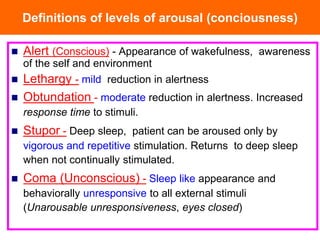Definitions of levels of arousal (conciousness)
 Alert (Conscious) - Appearance of wakefulness, awareness
of the self and environment
 Lethargy - mild reduction in alertness
 Obtundation - moderate reduction in alertness. Increased
response time to stimuli.
 Stupor - Deep sleep, patient can be aroused only by
vigorous and repetitive stimulation. Returns to deep sleep
when not continually stimulated.
 Coma (Unconscious) - Sleep like appearance and
behaviorally unresponsive to all external stimuli
(Unarousable unresponsiveness, eyes closed)
 