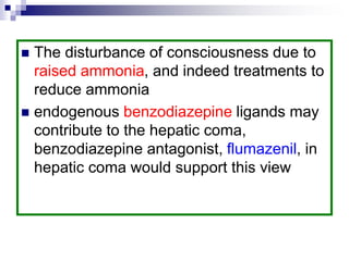  The disturbance of consciousness due to
raised ammonia, and indeed treatments to
reduce ammonia
 endogenous benzodiazepine ligands may
contribute to the hepatic coma,
benzodiazepine antagonist, flumazenil, in
hepatic coma would support this view
 