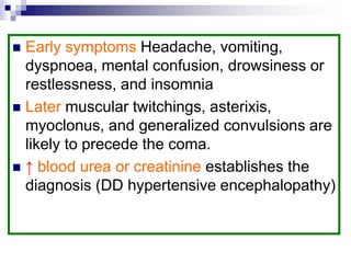  Early symptoms Headache, vomiting,
dyspnoea, mental confusion, drowsiness or
restlessness, and insomnia
 Later muscular twitchings, asterixis,
myoclonus, and generalized convulsions are
likely to precede the coma.
 ↑ blood urea or creatinine establishes the
diagnosis (DD hypertensive encephalopathy)
 