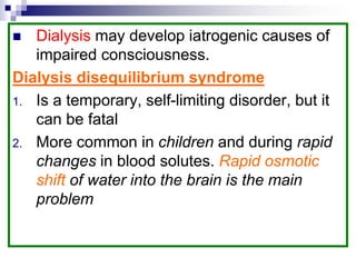  Dialysis may develop iatrogenic causes of
impaired consciousness.
Dialysis disequilibrium syndrome
1. Is a temporary, self-limiting disorder, but it
can be fatal
2. More common in children and during rapid
changes in blood solutes. Rapid osmotic
shift of water into the brain is the main
problem
 