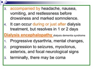 3. accompanied by headache, nausea,
vomiting, and restlessness before
drowsiness and marked somnolence.
4. It can occur during or just after dialysis
treatment, but resolves in 1 or 2 days
Dialysis encephalopathy dialysis dementia syndrome
1. Progressive dysarthria, mental changes,
2. progression to seizures, myoclonus,
asterixis, and focal neurological signs
3. terminally, there may be coma
 