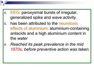 4. EEG: paroxysmal bursts of irregular,
generalized spike and wave activity.
5. has been attributed to the neurotoxic
effects of aluminium: aluminium-containing
antacids and a high aluminium content in
the water
6. Reached its peak prevalence in the mid
1970s, before preventive action was taken.
 
