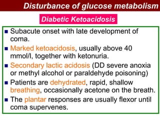  Subacute onset with late development of
coma.
 Marked ketoacidosis, usually above 40
mmol/l, together with ketonuria.
 Secondary lactic acidosis (DD severe anoxia
or methyl alcohol or paraldehyde poisoning)
 Patients are dehydrated, rapid, shallow
breathing, occasionally acetone on the breath.
 The plantar responses are usually flexor until
coma supervenes.
Disturbance of glucose metabolism
Diabetic Ketoacidosis
 