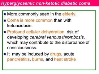  More commonly seen in the elderly.
 Coma is more common than with
ketoacidosis.
 Profound cellular dehydration, risk of
developing cerebral venous thrombosis,
which may contribute to the disturbance of
consciousness.
 It may be induced by drugs, acute
pancreatitis, burns, and heat stroke
Hyperglycaemic non-ketotic diabetic coma
 